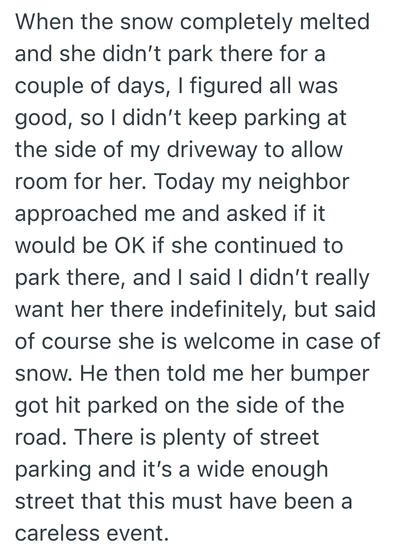 When the snow completely melted and she didn't park there for a couple of days, I figured all was good, so I didn't keep parking at the side of my driveway to allow room for her. Today my neighbor approached me and asked if it would be OK if she continued to park there, and I said I didn't really want her there indefinitely, but said of course she is welcome in case of snow. He then told me her bumper got hit parked on the side of the road. There is plenty of street parking and it's a wide enoug