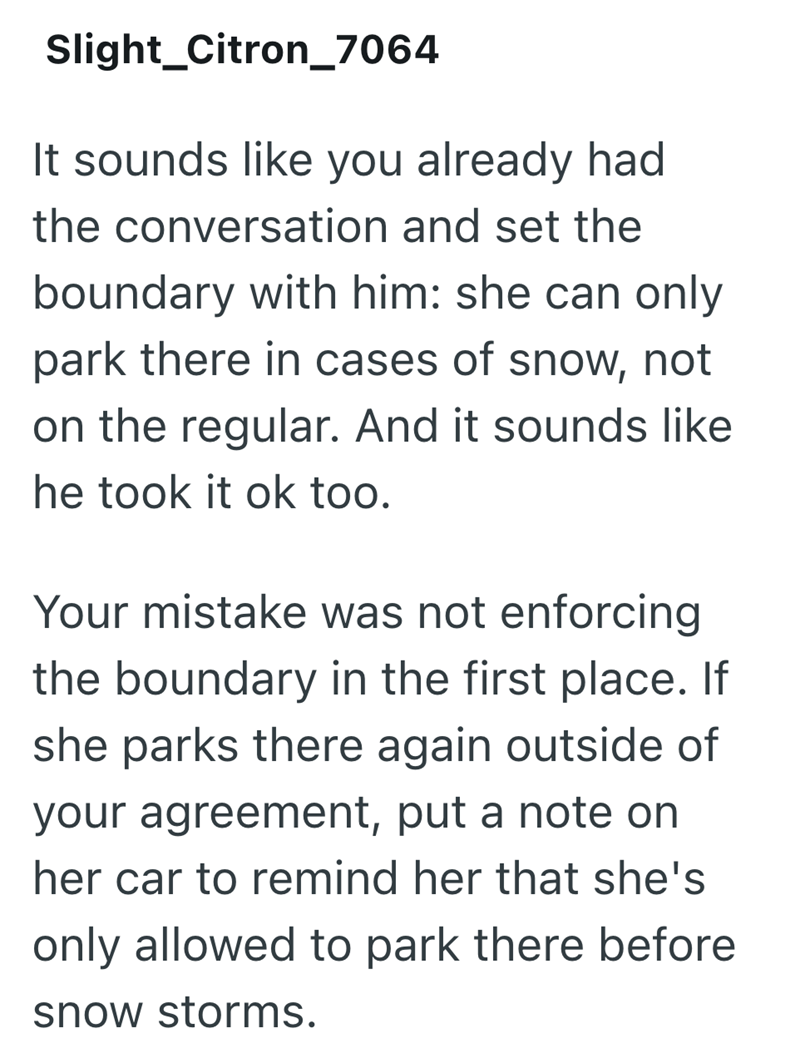 Slight_Citron_7064 It sounds like you already had the conversation and set the boundary with him: she can only park there in cases of snow, not on the regular. And it sounds like he took it ok too. Your mistake was not enforcing the boundary in the first place. If she parks there again outside of your agreement, put a note on her car to remind her that she's only allowed to park there before snow storms.