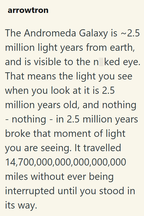 arrowtron The Andromeda Galaxy is ~2.5 million light years from earth, and is visible to the n ked eye. That means the light you see when you look at it is 2.5 million years old, and nothing - nothing - in 2.5 million years broke that moment of light you are seeing. It travelled 14,700,000,000,000,000,000 miles without ever being interrupted until you stood in its way.