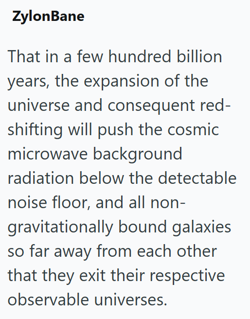ZylonBane That in a few hundred billion years, the expansion of the universe and consequent red- shifting will push the cosmic microwave background radiation below the detectable noise floor, and all non- gravitationally bound galaxies so far away from each other that they exit their respective observable universes.