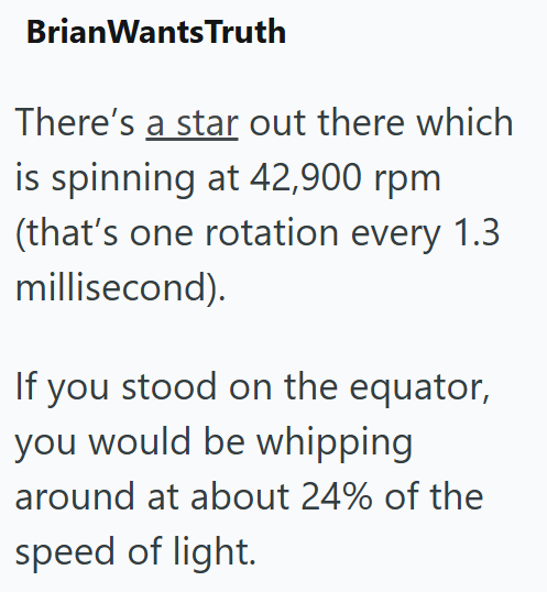 Brian WantsTruth There's a star out there which is spinning at 42,900 rpm (that's one rotation every 1.3 millisecond). If you stood on the equator, you would be whipping around at about 24% of the speed of light.