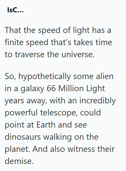 IsC... That the speed of light has a finite speed that's takes time to traverse the universe. So, hypothetically some alien in a galaxy 66 Million Light years away, with an incredibly powerful telescope, could point at Earth and see dinosaurs walking on the planet. And also witness their demise.
