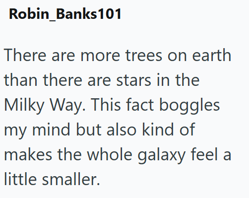 Robin_Banks101 There are more trees on earth than there are stars in the Milky Way. This fact boggles my mind but also kind of makes the whole galaxy feel a little smaller.