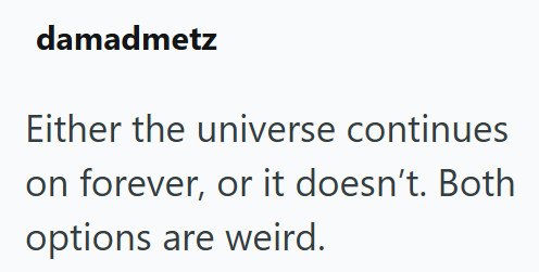 damadmetz Either the universe continues on forever, or it doesn't. Both options are weird.