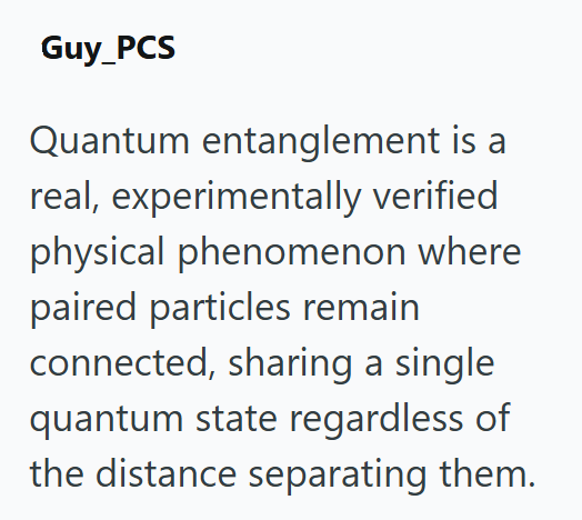 Guy_PCS Quantum entanglement is a real, experimentally verified physical phenomenon where paired particles remain connected, sharing a single quantum state regardless of the distance separating them.