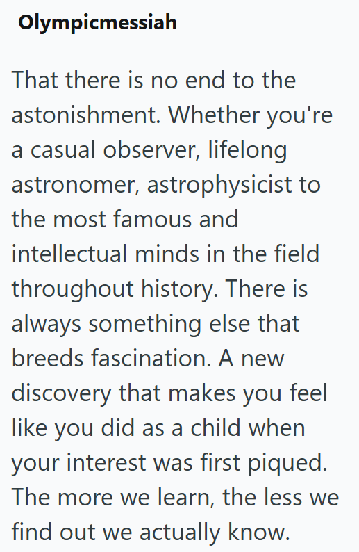 Olympicmessiah That there is no end to the astonishment. Whether you're a casual observer, lifelong astronomer, astrophysicist to the most famous and intellectual minds in the field throughout history. There is always something else that breeds fascination. A new discovery that makes you feel like you did as a child when your interest was first piqued. The more we learn, the less we find out we actually know.