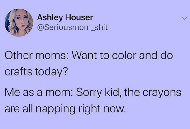 Ashley Houser @Seriousmom_shit Other moms: Want to color and do crafts today? Me as a mom: Sorry kid, the crayons are all napping right now.