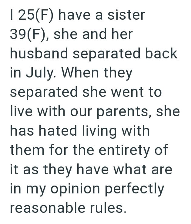 I 25(F) have a sister 39(F), she and her husband separated back in July. When they separated she went to live with our parents, she has hated living with them for the entirety of it as they have what are in my opinion perfectly reasonable rules.
