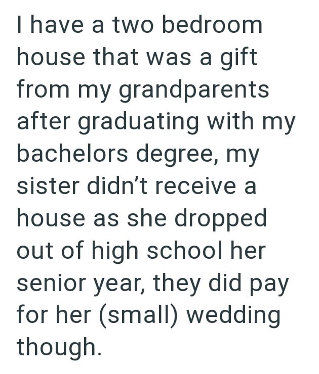 I have a two bedroom house that was a gift from my grandparents after graduating with my bachelors degree, my sister didn't receive a house as she dropped out of high school her senior year, they did pay for her (small) wedding though.