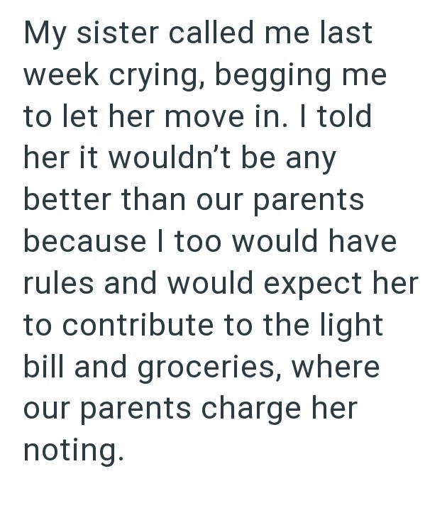 My sister called me last week crying, begging me to let her move in. I told her it wouldn't be any better than our parents because I too would have rules and would expect her to contribute to the light bill and groceries, where our parents charge her noting.