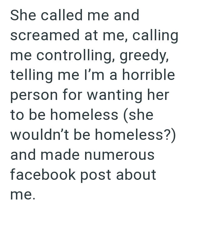 She called me and screamed at me, calling me controlling, greedy, telling me I'm a horrible person for wanting her to be homeless (she wouldn't be homeless?) and made numerous facebook post about me.