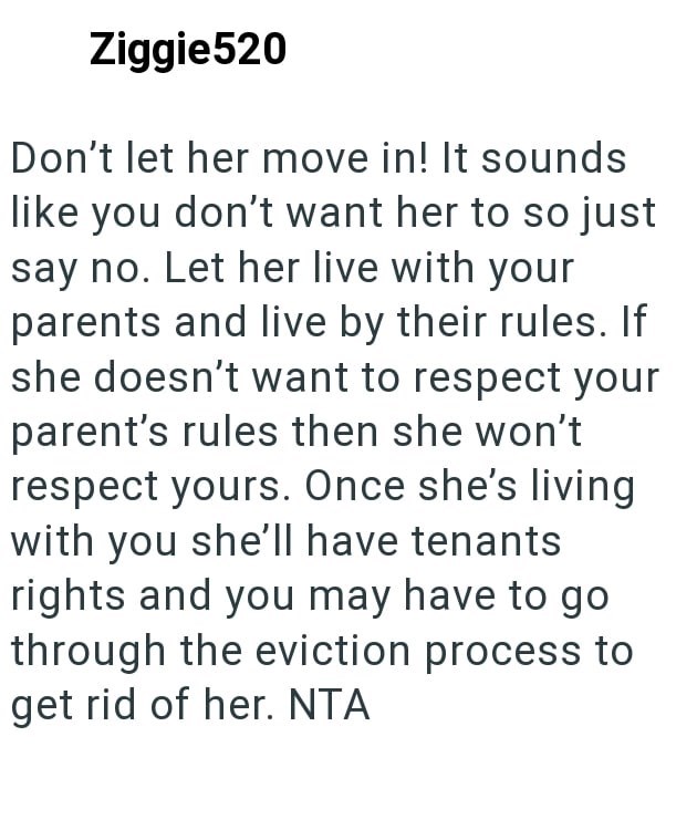 Ziggie520 Don't let her move in! It sounds like you don't want her to so just say no. Let her live with your parents and live by their rules. If she doesn't want to respect your parent's rules then she won't respect yours. Once she's living with you she'll have tenants rights and you may have to go through the eviction process to get rid of her. NTA
