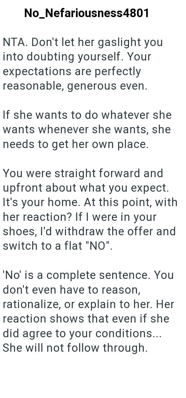 No_Nefariousness4801 NTA. Don't let her gaslight you into doubting yourself. Your expectations are perfectly reasonable, generous even. If she wants to do whatever she wants whenever she wants, she needs to get her own place. You were straight forward and upfront about what you expect. It's your home. At this point, with her reaction? If I were in your shoes, I'd withdraw the offer and switch to a flat "NO". 'No' is a complete sentence. You don't even have to reason, rationalize, or explain to h