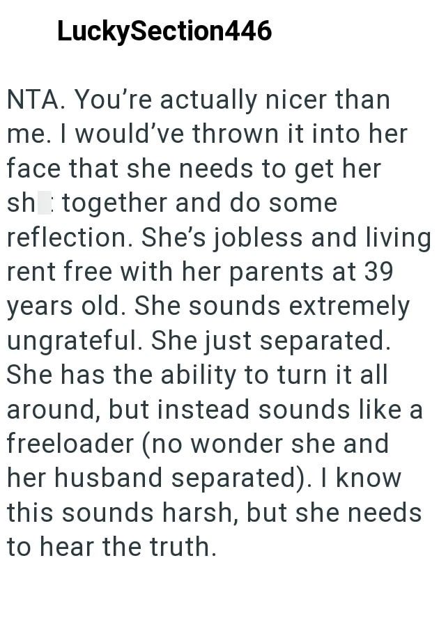 LuckySection446 NTA. You're actually nicer than me. I would've thrown it into her face that she needs to get her sh together and do some reflection. She's jobless and living. rent free with her parents at 39 years old. She sounds extremely ungrateful. She just separated. She has the ability to turn it all around, but instead sounds like a freeloader (no wonder she and her husband separated). I know this sounds harsh, but she needs to hear the truth.