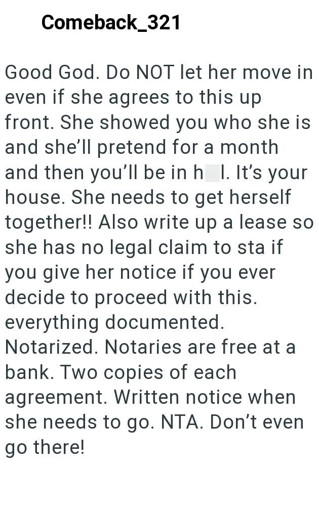 Comeback_321 Good God. Do NOT let her move in even if she agrees to this up front. She showed you who she is and she'll pretend for a month and then you'll be in h I. It's your house. She needs to get herself together!! Also write up a lease so she has no legal claim to sta if you give her notice if you ever decide to proceed with this. everything documented. Notarized. Notaries are free at a bank. Two copies of each agreement. Written notice when she needs to go. NTA. Don't even go there!