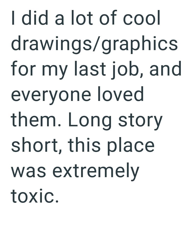 I did a lot of cool drawings/graphics for my last job, and everyone loved them. Long story short, this place was extremely toxic.