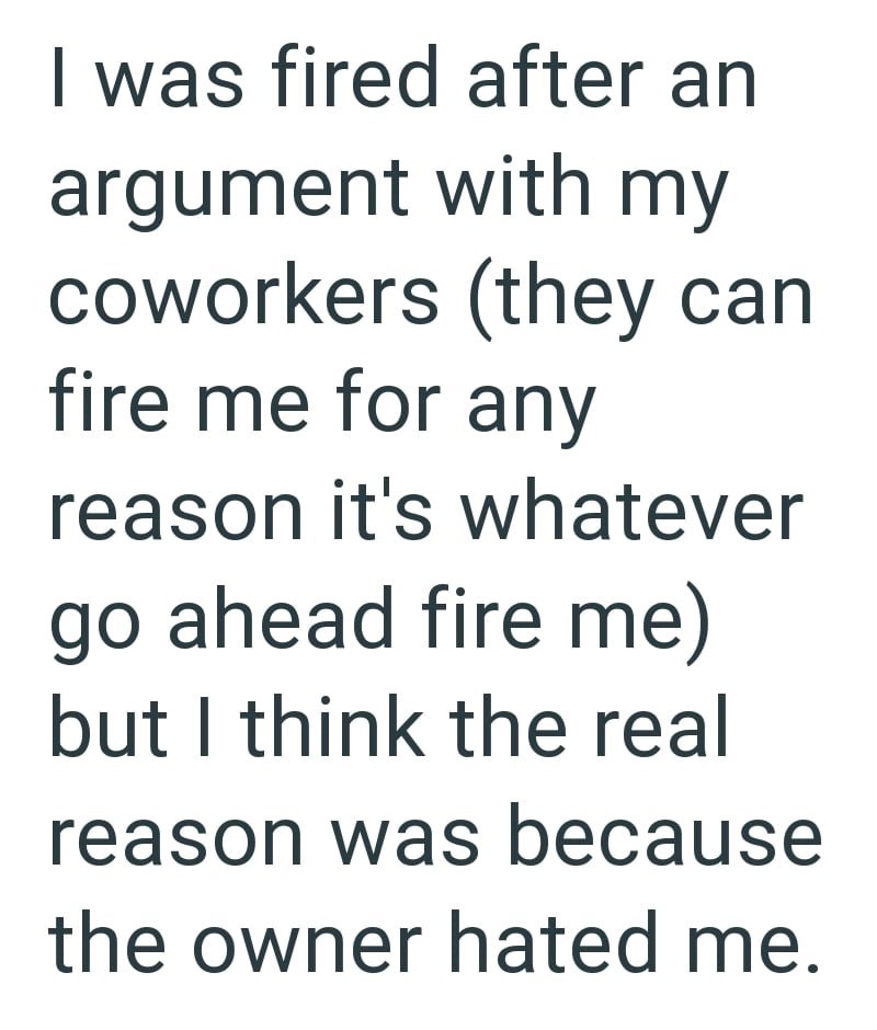 I was fired after an argument with my coworkers (they can fire me for any reason it's whatever go ahead fire me) but I think the real reason was because the owner hated me.