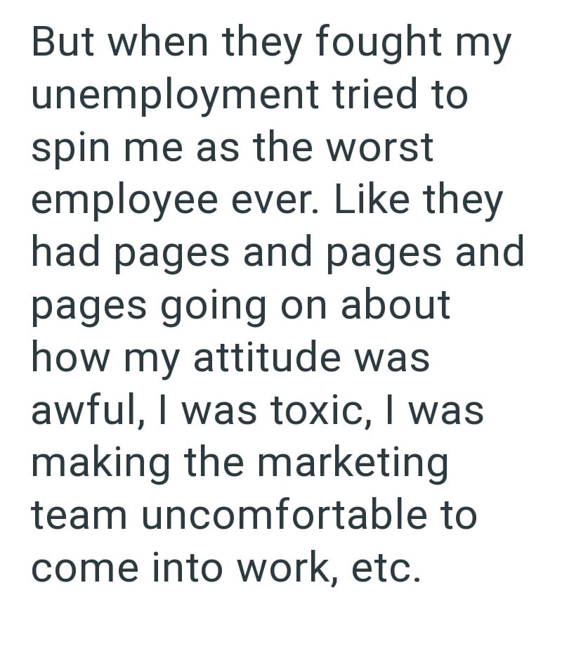 But when they fought my unemployment tried to spin me as the worst employee ever. Like they had pages and pages and pages going on about how my attitude was awful, I was toxic, I was making the marketing team uncomfortable to come into work, etc.