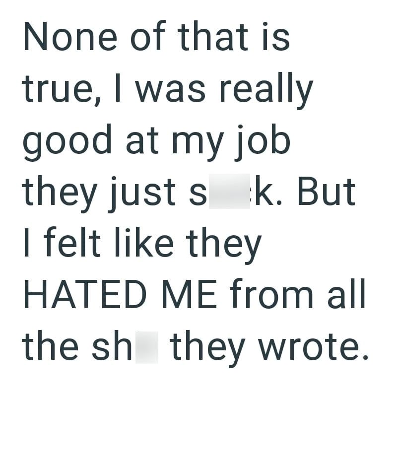 None of that is true, I was really good at my job they just s k. But I felt like they HATED ME from all the sh they wrote.