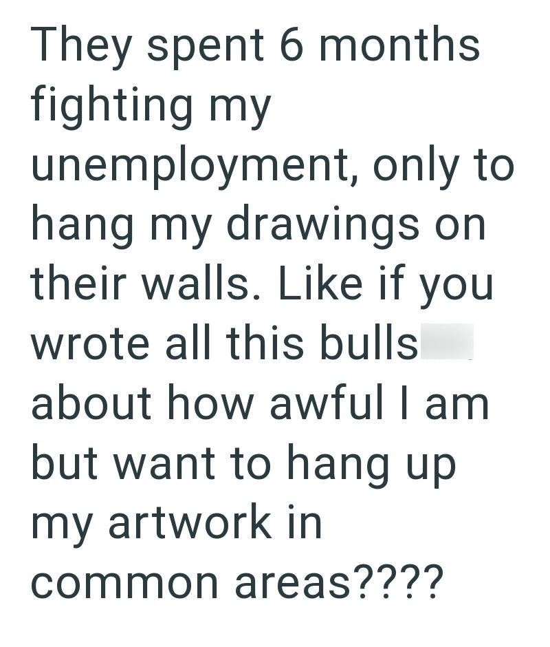 They spent 6 months fighting my unemployment, only to hang my drawings on their walls. Like if you wrote all this bulls about how awful I am but want to hang up my artwork in common areas????