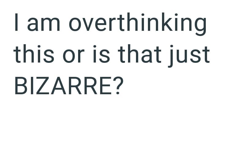 I am overthinking this or is that just BIZARRE?