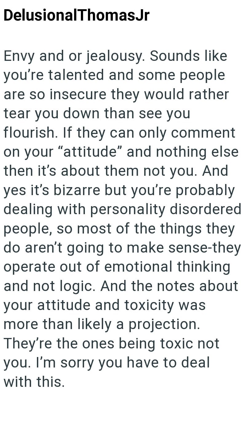 DelusionalThomasJr Envy and or jealousy. Sounds like you're talented and some people are so insecure they would rather tear you down than see you flourish. If they can only comment on your "attitude" and nothing else then it's about them not you. And yes it's bizarre but you're probably dealing with personality disordered people, so most of the things they do aren't going to make sense-they operate out of emotional thinking and not logic. And the notes about your attitude and toxicity was more t
