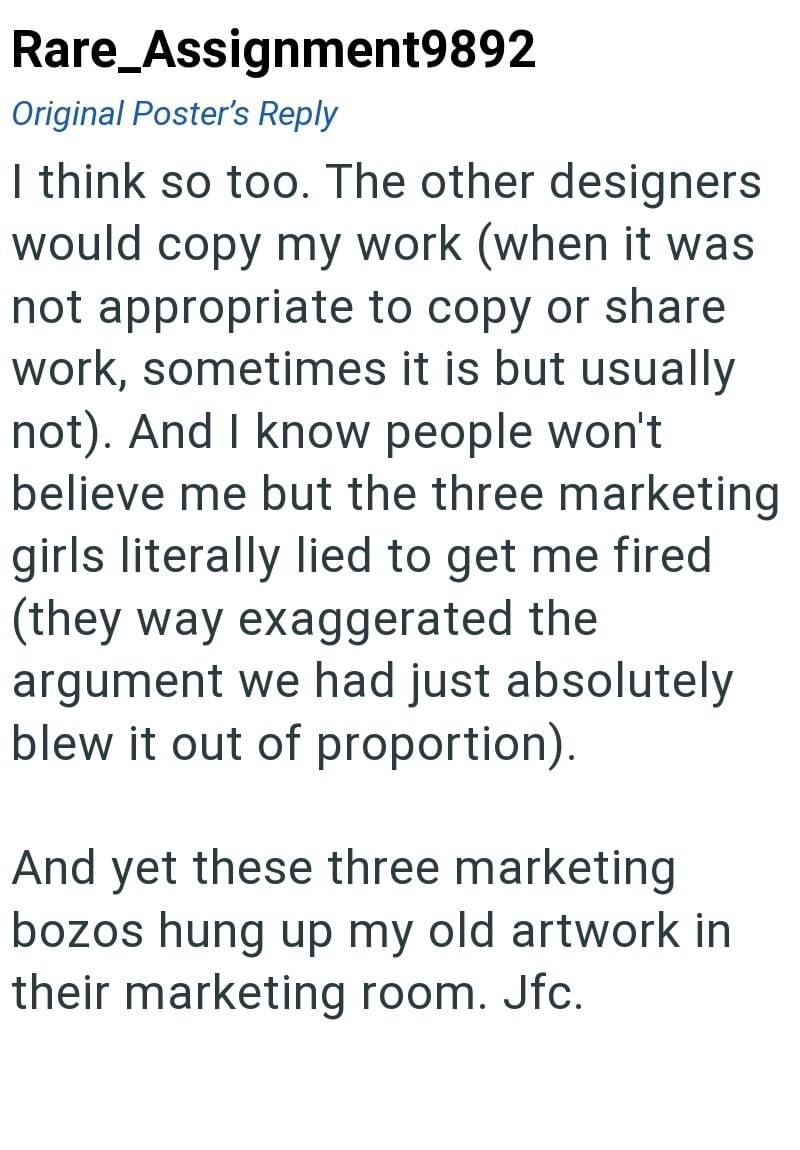 Rare_Assignment9892 Original Poster's Reply I think so too. The other designers would copy my work (when it was not appropriate to copy or share work, sometimes it is but usually not). And I know people won't believe me but the three marketing girls literally lied to get me fired (they way exaggerated the argument we had just absolutely blew it out of proportion). And yet these three marketing bozos hung up my old artwork in their marketing room. Jfc.