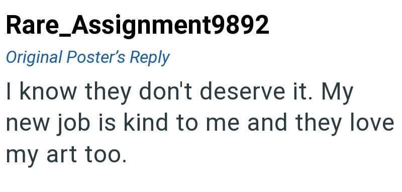 Rare_Assignment9892 Original Poster's Reply I know they don't deserve it. My new job is kind to me and they love my art too.