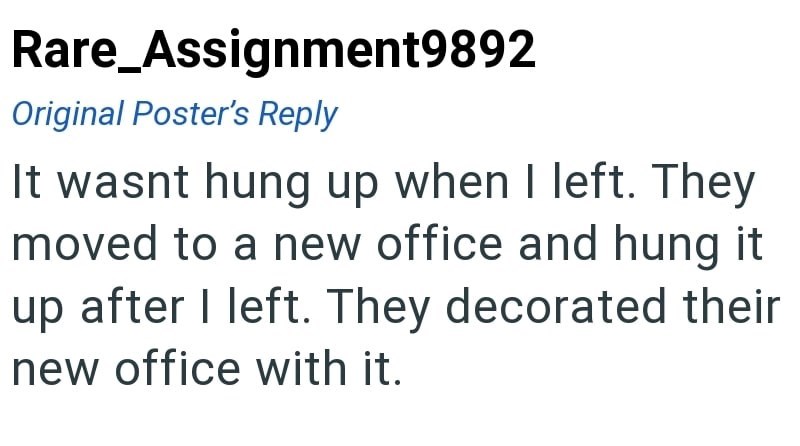Rare_Assignment9892 Original Poster's Reply It wasnt hung up when I left. They moved to a new office and hung it up after I left. They decorated their new office with it.