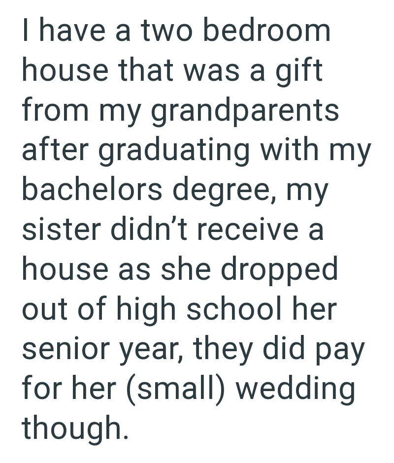 I have a two bedroom house that was a gift from my grandparents after graduating with my bachelors degree, my sister didn't receive a house as she dropped out of high school her senior year, they did pay for her (small) wedding though.