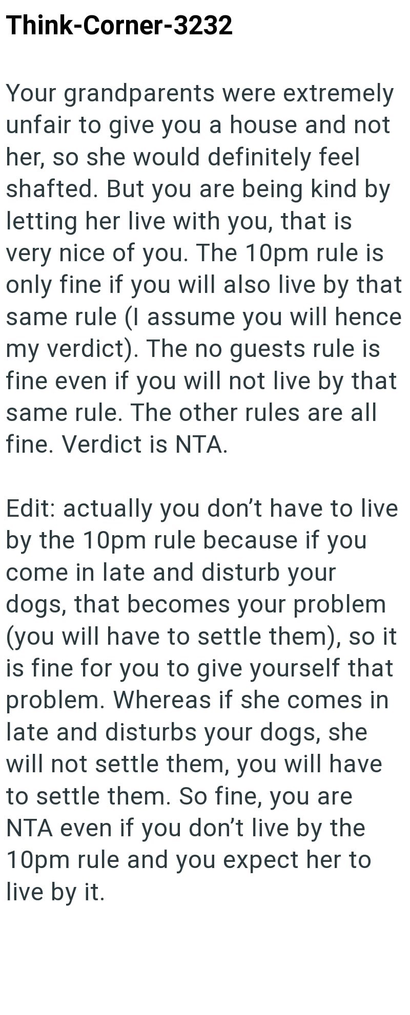 Think-Corner-3232 Your grandparents were extremely unfair to give you a house and not her, so she would definitely feel shafted. But you are being kind by letting her live with you, that is very nice of you. The 10pm rule is only fine if you will also live by that same rule (I assume you will hence my verdict). The no guests rule is fine even if you will not live by that same rule. The other rules are all fine. Verdict is NTA. Edit: actually you don't have to live. by the 10pm rule because if yo