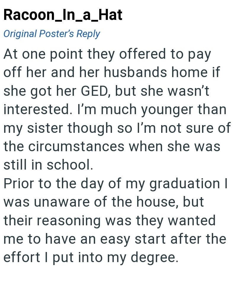 Racoon_In_a_Hat Original Poster's Reply At one point they offered to pay off her and her husbands home if she got her GED, but she wasn't interested. I'm much younger than my sister though so I'm not sure of the circumstances when she was still in school. Prior to the day of my graduation I was unaware of the house, but their reasoning was they wanted me to have an easy start after the effort I put into my degree.