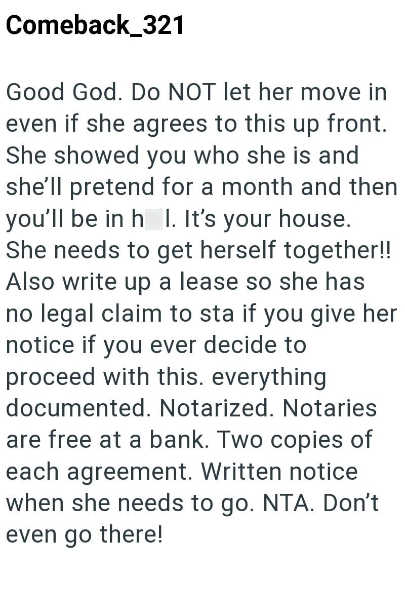 Comeback_321 Good God. Do NOT let her move in even if she agrees to this up front. She showed you who she is and she'll pretend for a month and then you'll be in h I. It's your house. She needs to get herself together!! Also write up a lease so she has no legal claim to sta if you give her notice if you ever decide to proceed with this. everything documented. Notarized. Notaries are free at a bank. Two copies of each agreement. Written notice when she needs to go. NTA. Don't even go there!