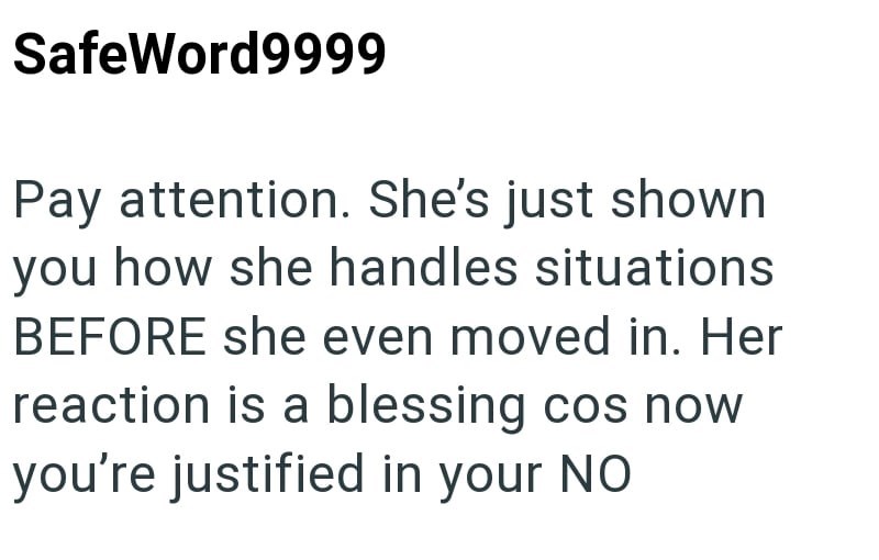 SafeWord9999 Pay attention. She's just shown you how she handles situations BEFORE she even moved in. Her reaction is a blessing cos now you're justified in your NO