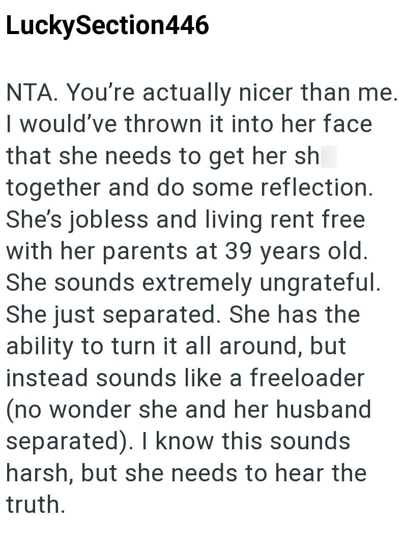 LuckySection446 NTA. You're actually nicer than me. I would've thrown it into her face that she needs to get her sh together and do some reflection. She's jobless and living rent free with her parents at 39 years old. She sounds extremely ungrateful. She just separated. She has the ability to turn it all around, but instead sounds like a freeloader (no wonder she and her husband separated). I know this sounds harsh, but she needs to hear the truth.