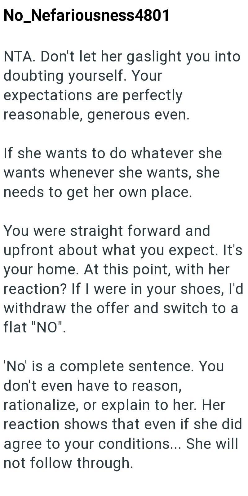 No_Nefariousness4801 NTA. Don't let her gaslight you into doubting yourself. Your expectations are perfectly reasonable, generous even. If she wants to do whatever she wants whenever she wants, she needs to get her own place. You were straight forward and upfront about what you expect. It's your home. At this point, with her reaction? If I were in your shoes, I'd withdraw the offer and switch to a flat "NO". 'No' is a complete sentence. You don't even have to reason, rationalize, or explain to h