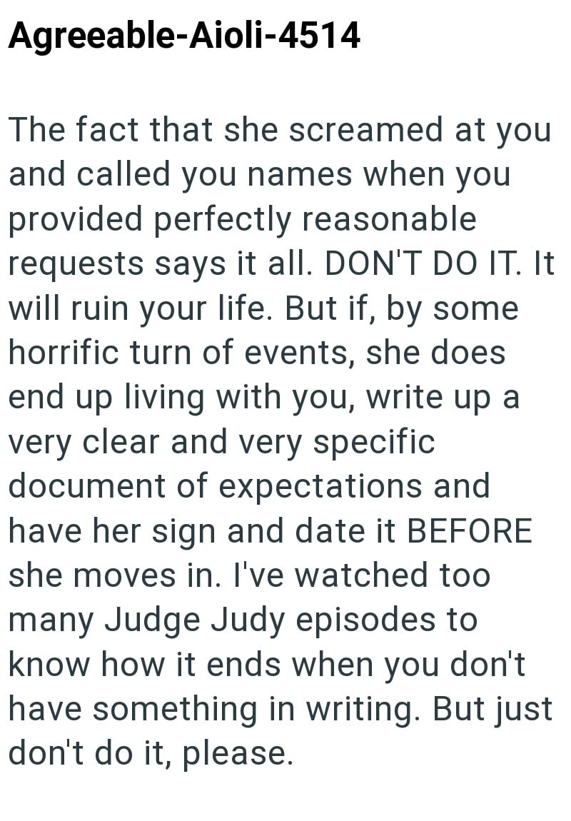 Agreeable-Aioli-4514 The fact that she screamed at you and called you names when you provided perfectly reasonable requests says it all. DON'T DO IT. It will ruin your life. But if, by some horrific turn of events, she does end up living with you, write up a very clear and very specific. document of expectations and have her sign and date it BEFORE she moves in. I've watched too many Judge Judy episodes to know how it ends when you don't have something in writing. But just don't do it, please.