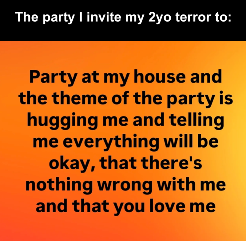 The party I invite my 2yo terror to: Party at my house and the theme of the party is hugging me and telling me everything will be okay, that there's nothing wrong with me and that you love me