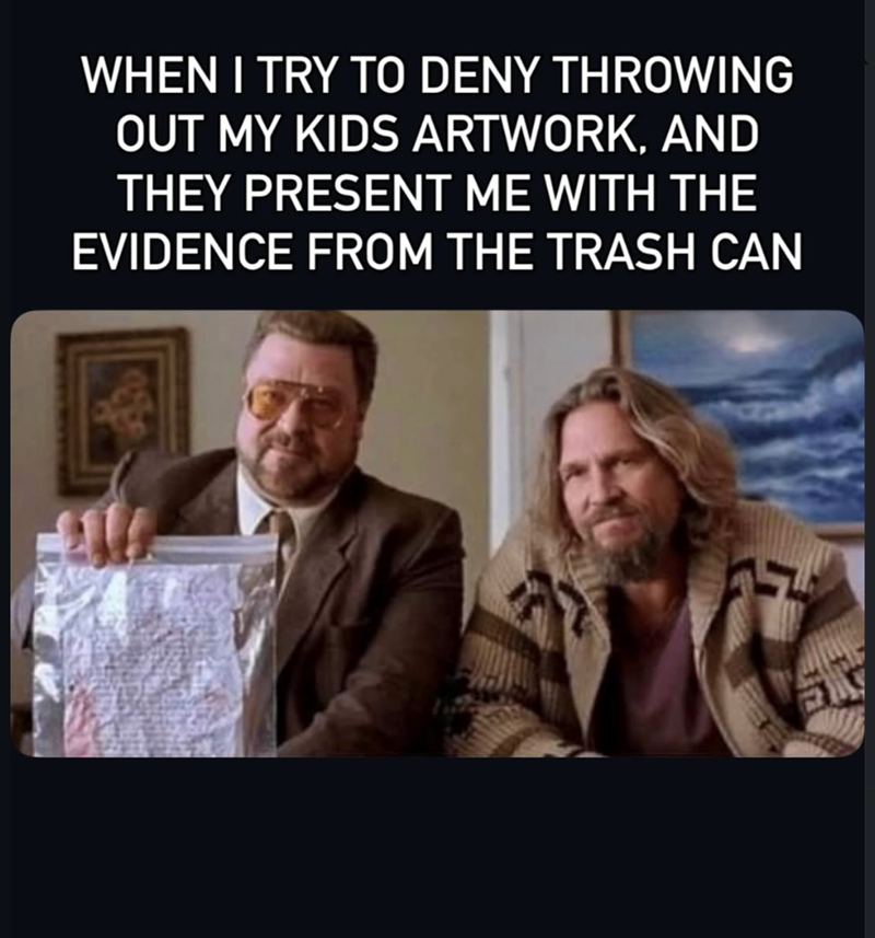 WHEN I TRY TO DENY THROWING OUT MY KIDS ARTWORK, AND THEY PRESENT ME WITH THE EVIDENCE FROM THE TRASH CAN