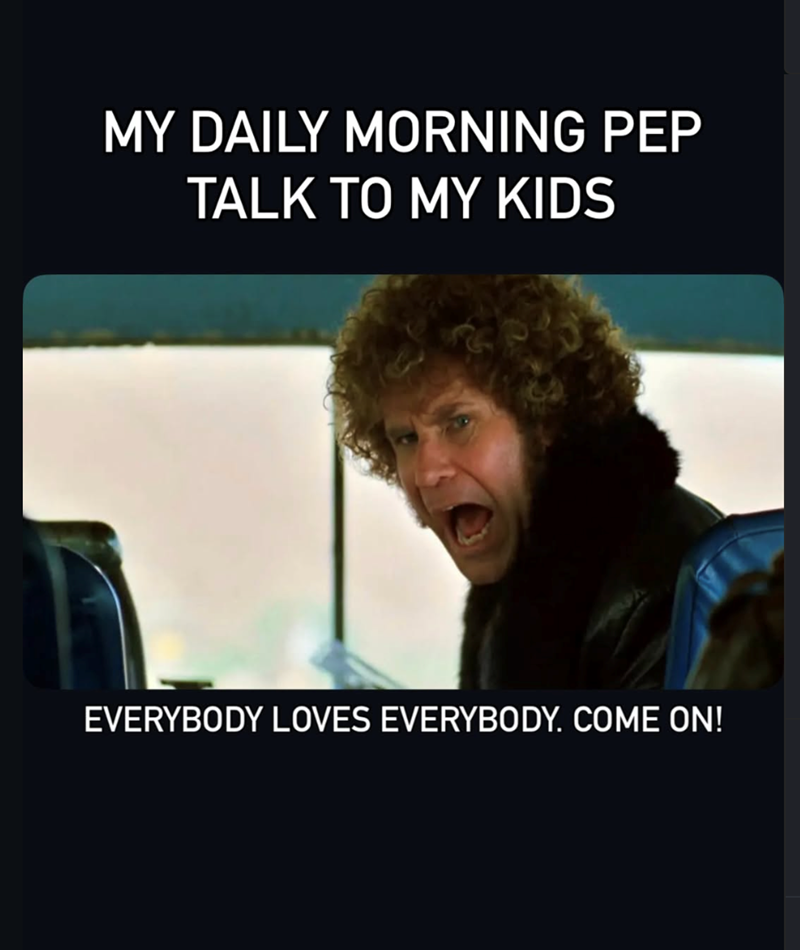 MY DAILY MORNING PEP TALK TO MY KIDS EVERYBODY LOVES EVERYBODY. COME ON!