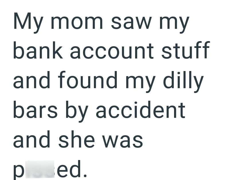My mom saw my bank account stuff and found my dilly bars by accident and she was posed.