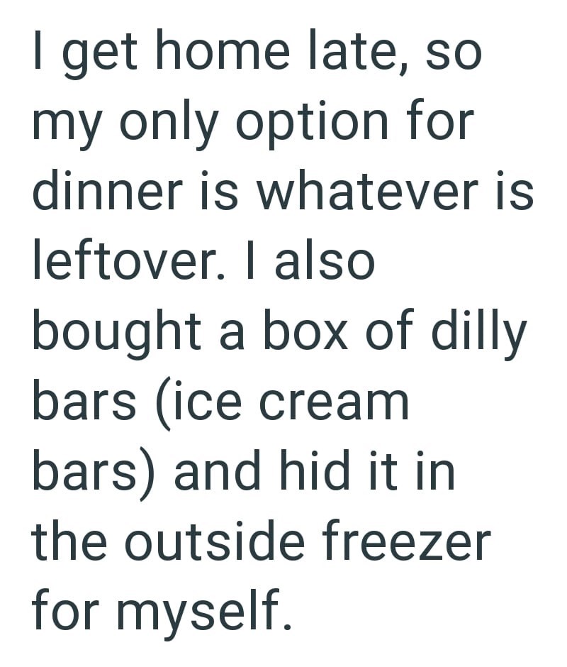 I get home late, so my only option for dinner is whatever is leftover. I also bought a box of dilly bars (ice cream bars) and hid it in the outside freezer for myself.