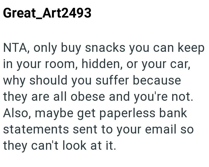 Great_Art2493 NTA, only buy snacks you can keep in your room, hidden, or your car, why should you suffer because they are all obese and you're not. Also, maybe get paperless bank statements sent to your email so they can't look at it.