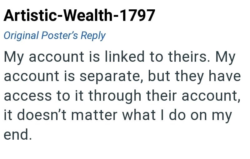 Artistic-Wealth-1797 Original Poster's Reply My account is linked to theirs. My account is separate, but they have access to it through their account, it doesn't matter what I do on my end.