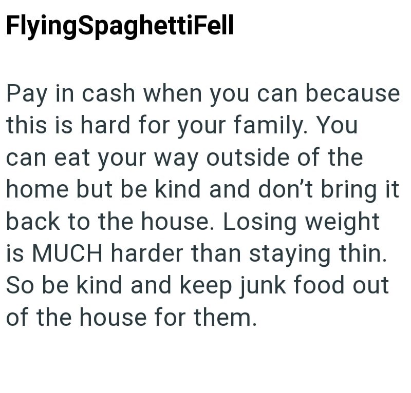 FlyingSpaghettiFell Pay in cash when you can because this is hard for your family. You can eat your way outside of the home but be kind and don't bring it back to the house. Losing weight is MUCH harder than staying thin. So be kind and keep junk food out of the house for them.