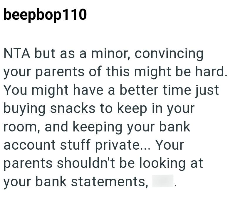 beepbop110 NTA but as a minor, convincing your parents of this might be hard. You might have a better time just buying snacks to keep in your room, and keeping your bank account stuff private... Your parents shouldn't be looking at your bank statements,