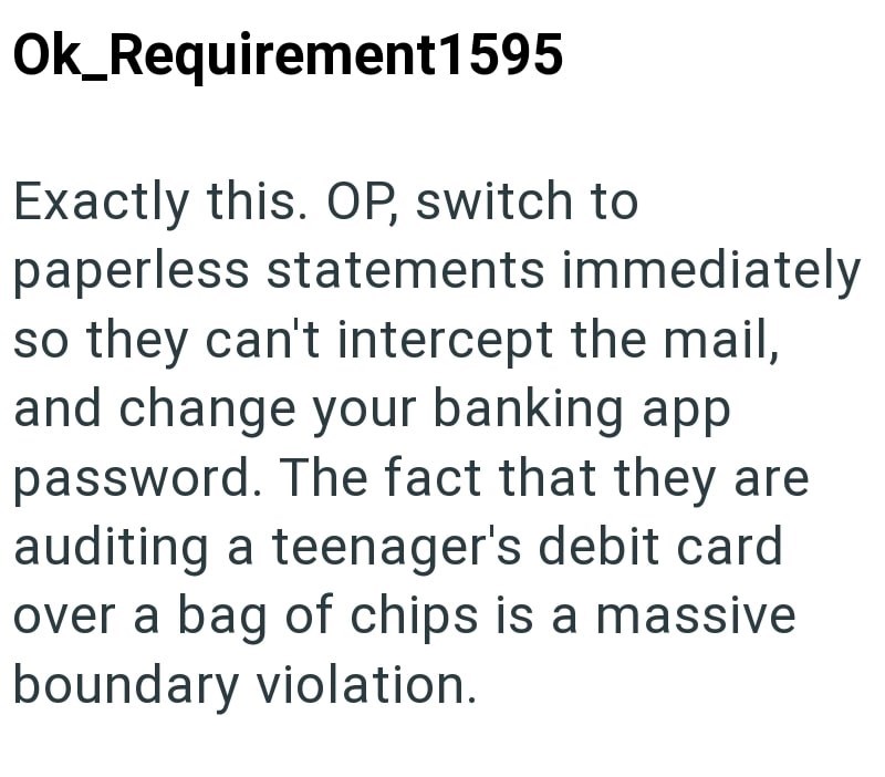 Ok_Requirement1595 Exactly this. OP, switch to paperless statements immediately so they can't intercept the mail, and change your banking app password. The fact that they are auditing a teenager's debit card over a bag of chips is a massive boundary violation.