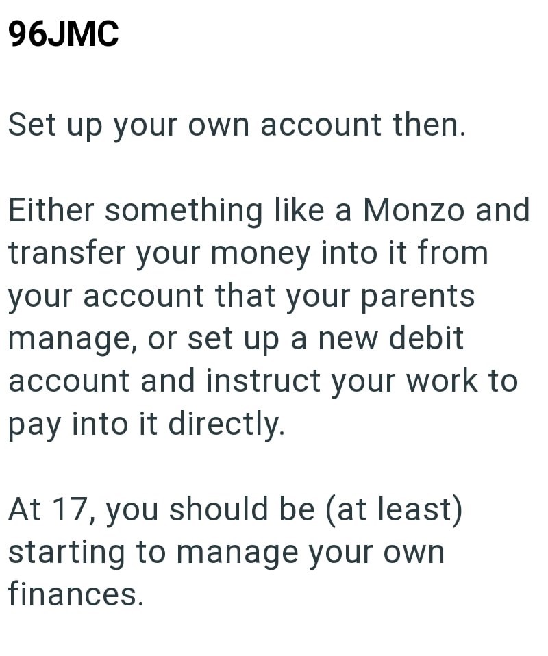 96JMC Set up your own account then. Either something like a Monzo and transfer your money into it from your account that your parents manage, or set up a new debit account and instruct your work to pay into it directly. At 17, you should be (at least) starting to manage your own finances.