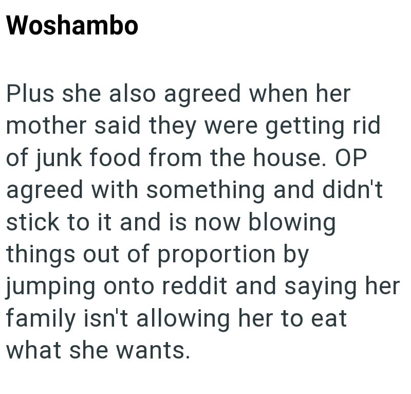 Woshambo Plus she also agreed when her mother said they were getting rid of junk food from the house. OP agreed with something and didn't stick to it and is now blowing things out of proportion by jumping onto reddit and saying her family isn't allowing her to eat what she wants.