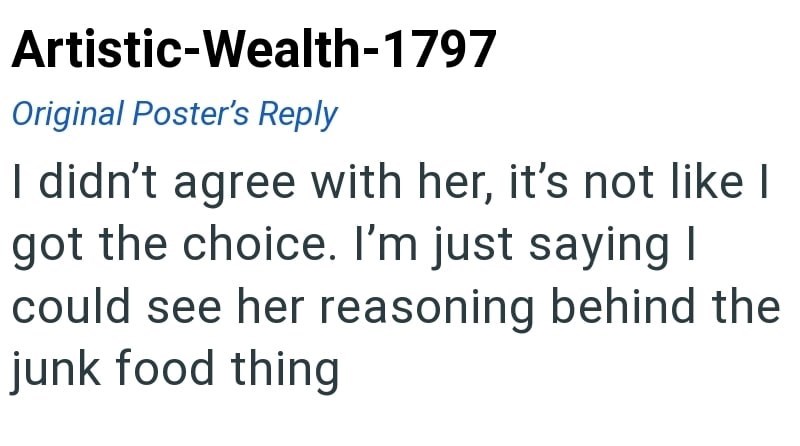 Artistic-Wealth-1797 Original Poster's Reply I didn't agree with her, it's not like I got the choice. I'm just saying I could see her reasoning behind the junk food thing